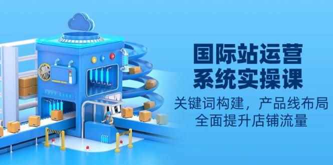 （13967期）国际站运营系统实操课：关键词构建，产品线布局，全面提升店铺流量-阿光创业网