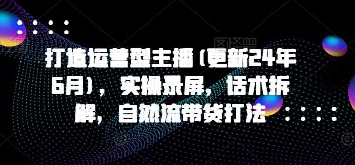 打造运营型主播(更新25年1月)，实操录屏，话术拆解，自然流带货打法-阿光创业网